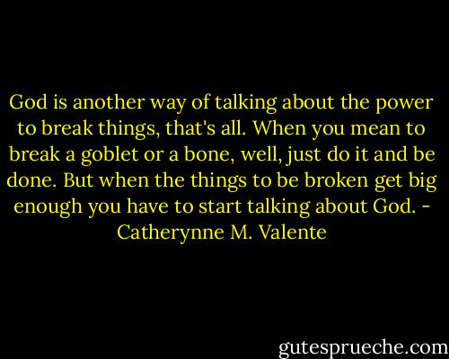 God is another way of talking about the power to break things, that's all. When you mean to break a goblet or a bone, well, just do it and be done. But when the things to be broken get big enough you have to start talking about God. - Catherynne M. Valente