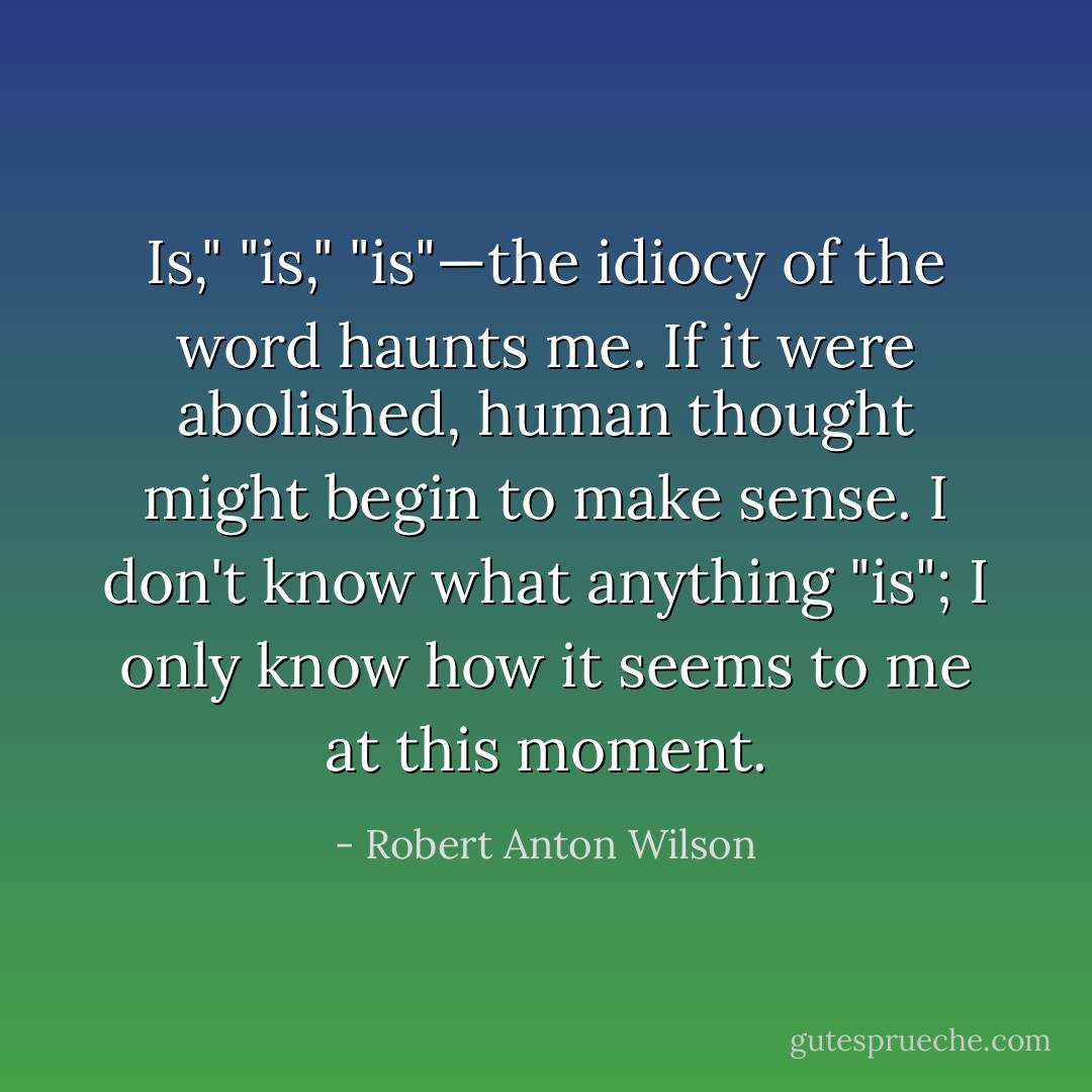 Is," "is," "is"—the idiocy of the word haunts me. If it were abolished, human thought might begin to make sense. I don't know what anything "is"; I only know how it seems to me at this moment. - Robert Anton Wilson