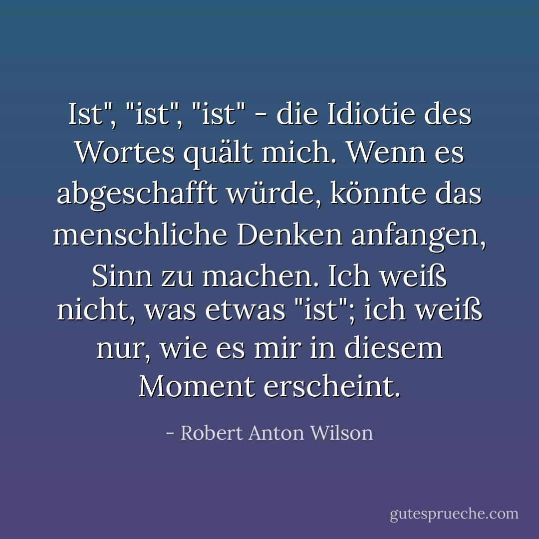 Ist", "ist", "ist" - die Idiotie des Wortes quält mich. Wenn es abgeschafft würde, könnte das menschliche Denken anfangen, Sinn zu machen. Ich weiß nicht, was etwas "ist"; ich weiß nur, wie es mir in diesem Moment erscheint. - Robert Anton Wilson<