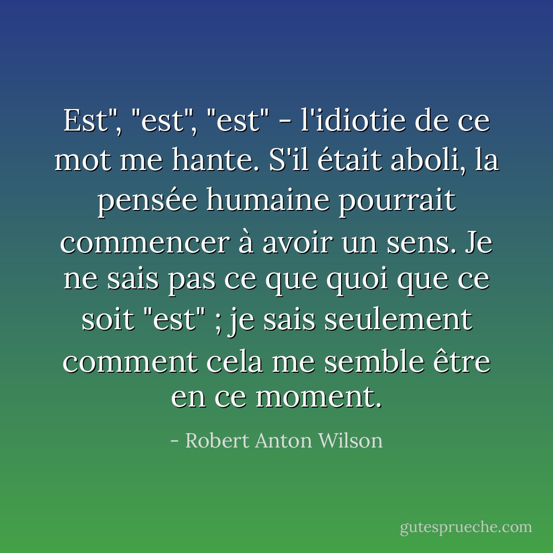 Est", "est", "est" - l'idiotie de ce mot me hante. S'il était aboli, la pensée humaine pourrait commencer à avoir un sens. Je ne sais pas ce que quoi que ce soit "est" ; je sais seulement comment cela me semble être en ce moment. - Robert Anton Wilson