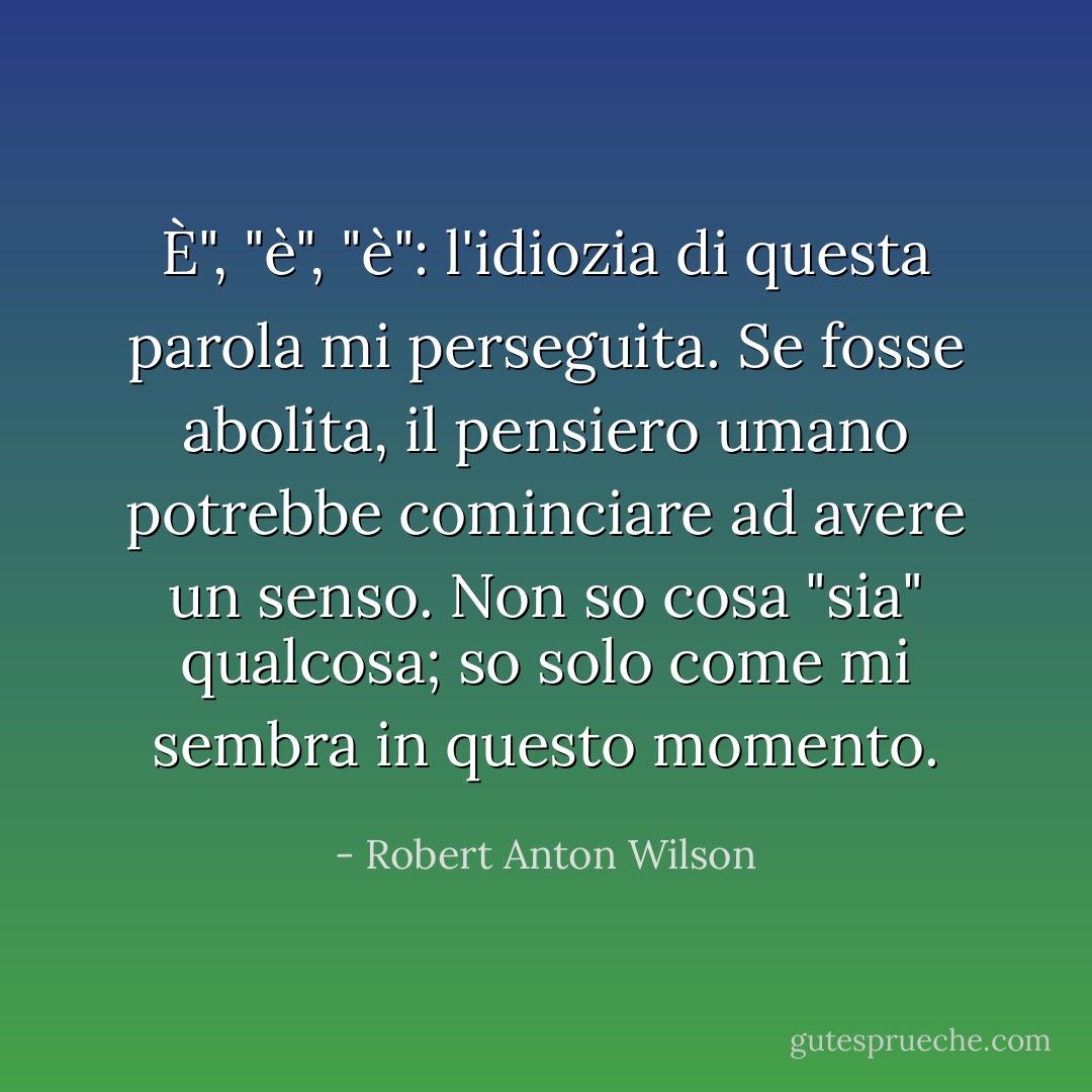 È", "è", "è": l'idiozia di questa parola mi perseguita. Se fosse abolita, il pensiero umano potrebbe cominciare ad avere un senso. Non so cosa "sia" qualcosa; so solo come mi sembra in questo momento. - Robert Anton Wilson