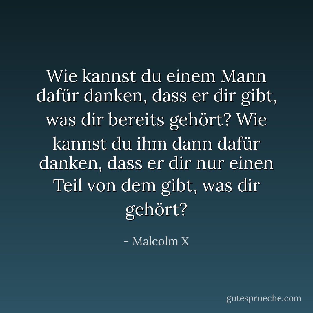 Wie kannst du einem Mann dafür danken, dass er dir gibt, was dir bereits gehört? Wie kannst du ihm dann dafür danken, dass er dir nur einen Teil von dem gibt, was dir gehört? - Malcolm X<