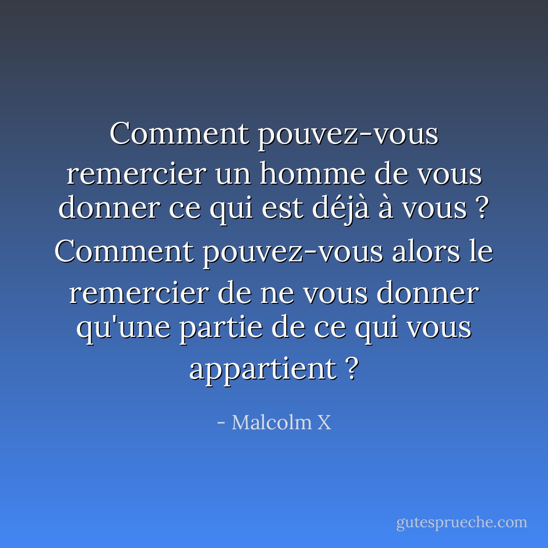 Comment pouvez-vous remercier un homme de vous donner ce qui est déjà à vous ? Comment pouvez-vous alors le remercier de ne vous donner qu'une partie de ce qui vous appartient ? - Malcolm X