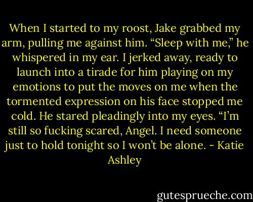 When I started to my roost, Jake grabbed my arm, pulling me against him. “Sleep with me,” he whispered in my ear.<br />I jerked away, ready to launch into a tirade for him playing on my emotions to put the moves on me when the tormented expression on his face stopped me cold.<br />He stared pleadingly into my eyes. “I’m still so fucking scared, Angel. I need someone just to hold tonight so I won’t be alone. - Katie Ashley