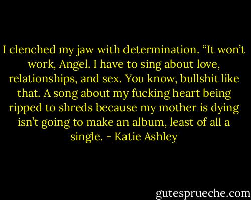 I clenched my jaw with determination. “It won’t work, Angel. I have to sing about love, relationships, and sex. You know, bullshit like that. A song about my fucking heart being ripped to shreds because my mother is dying isn’t going to make an album, least of all a single. - Katie Ashley
