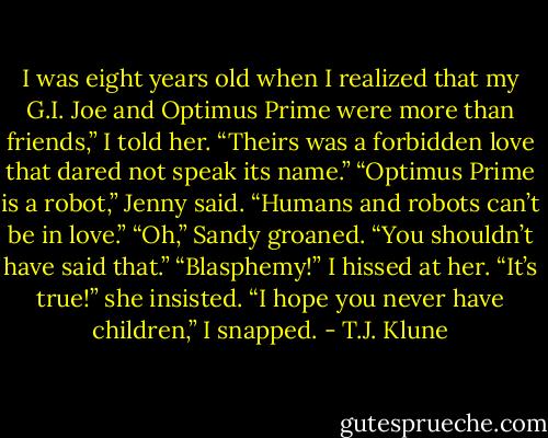 I was eight years old when I realized that my G.I. Joe and Optimus Prime were more than friends,” I told her. “Theirs was a forbidden love that dared not speak its name.”<br />“Optimus Prime is a robot,” Jenny said. “Humans and robots can’t be in love.”<br />“Oh,” Sandy groaned. “You shouldn’t have said that.”<br />“Blasphemy!” I hissed at her.<br />“It’s true!” she insisted.<br />“I hope you never have children,” I snapped. - T.J. Klune