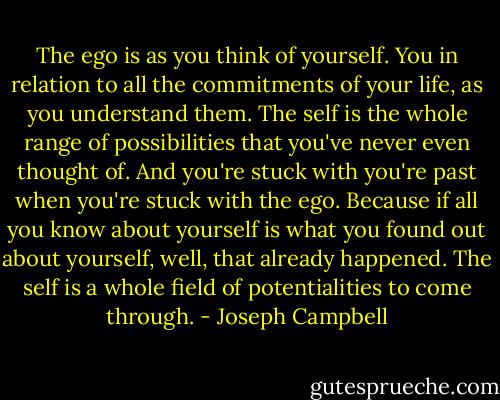 The ego is as you think of yourself. You in relation to all the commitments of your life, as you understand them. The self is the whole range of possibilities that you've never even thought of. And you're stuck with you're past when you're stuck with the ego. Because if all you know about yourself is what you found out about yourself, well, that already happened. The self is a whole field of potentialities to come through. - Joseph Campbell