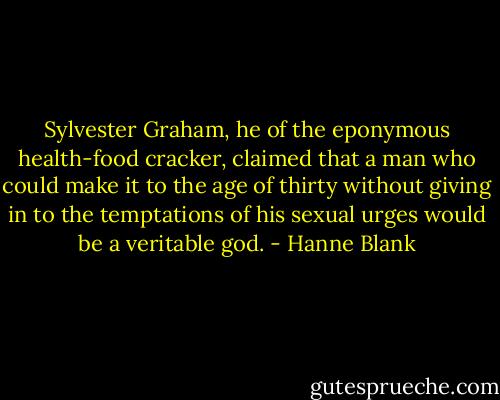 Sylvester Graham, he of the eponymous health-food cracker, claimed that a man who could make it to the age of thirty without giving in to the temptations of his sexual urges would be a veritable god. - Hanne Blank