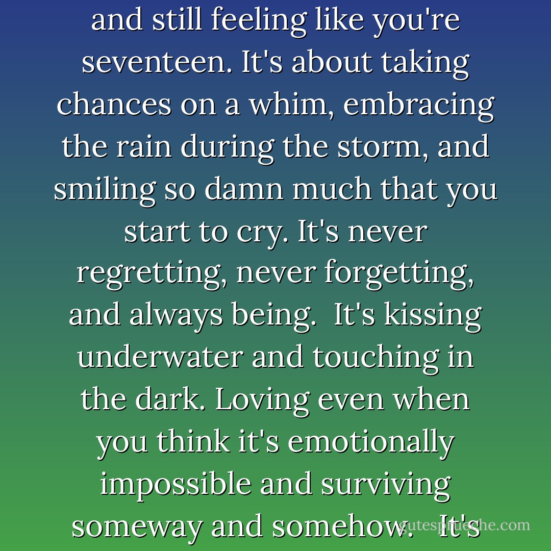 I'm not sure I'll ever know the meaning of life or what comes for us after death, but I know it's more than the hysteria people make it out to be. It's about freeing your soul when no one else can; turning thirty and still feeling like you're seventeen. It's about taking chances on a whim, embracing the rain during the storm, and smiling so damn much that you start to cry. It's never regretting, never forgetting, and always being.<br /><br />It's kissing underwater and touching in the dark. Loving even when you think it's emotionally impossible and surviving someway and somehow. <br /><br />It's about living life with a full heart and an overflowing glass.<br /><br />I live life on the edge. I dream, I care, and I belong.<br /><br />I know there's a here and now.<br /><br />I know that I want it. - Nadège Richards