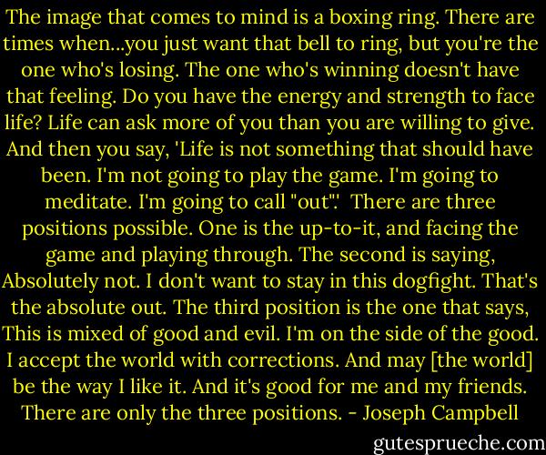 The image that comes to mind is a boxing ring. There are times when...you just want that bell to ring, but you're the one who's losing. The one who's winning doesn't have that feeling. Do you have the energy and strength to face life? Life can ask more of you than you are willing to give. And then you say, 'Life is not something that should have been. I'm not going to play the game. I'm going to meditate. I'm going to call "out".'<br /><br />There are three positions possible. One is the up-to-it, and facing the game and playing through. The second is saying, Absolutely not. I don't want to stay in this dogfight. That's the absolute out. The third position is the one that says, This is mixed of good and evil. I'm on the side of the good. I accept the world with corrections. And may [the world] be the way I like it. And it's good for me and my friends. There are only the three positions. - Joseph Campbell