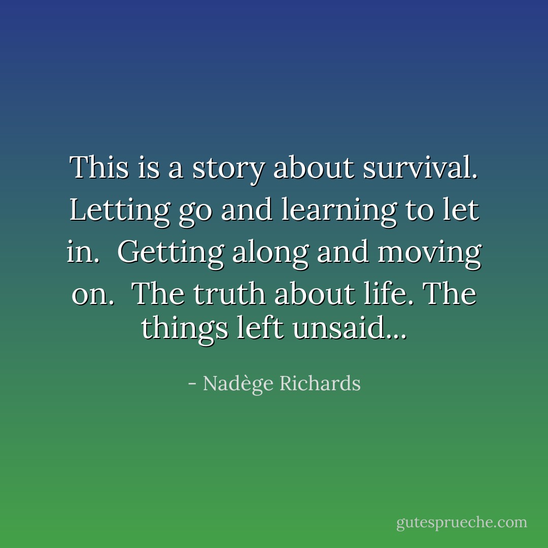 This is a story about survival.<br />Letting go and learning to let in. <br />Getting along and moving on. <br />The truth about life.<br />The things left unsaid... - Nadège Richards
