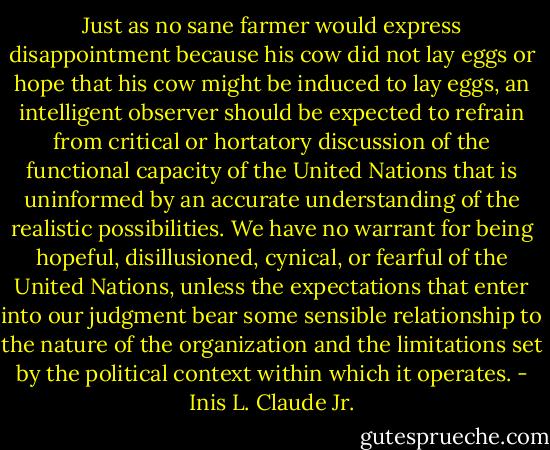 Just as no sane farmer would express disappointment because his cow did not lay eggs or hope that his cow might be induced to lay eggs, an intelligent observer should be expected to refrain from critical or hortatory discussion of the functional capacity of the United Nations that is uninformed by an accurate understanding of the realistic possibilities. We have no warrant for being hopeful, disillusioned, cynical, or fearful of the United Nations, unless the expectations that enter into our judgment bear some sensible relationship to the nature of the organization and the limitations set by the political context within which it operates. - Inis L. Claude Jr.