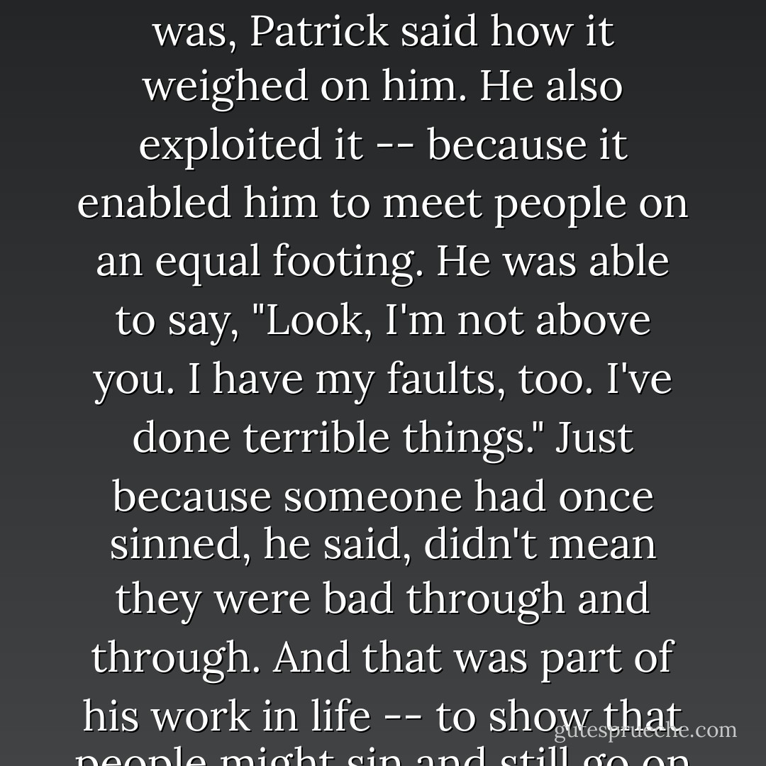 And he had other assets; one of them -- you'll be surprised at this -- was sin...Whatever it was, Patrick said how it weighed on him. He also exploited it -- because it enabled him to meet people on an equal footing. He was able to say, "Look, I'm not above you. I have my faults, too. I've done terrible things." Just because someone had once sinned, he said, didn't mean they were bad through and through. And that was part of his work in life -- to show that people might sin and still go on to live good lives. - Frank Delaney