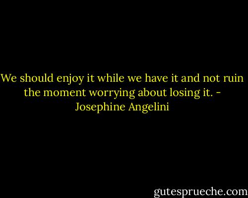 We should enjoy it while we have it and not ruin the moment worrying about losing it. - Josephine Angelini