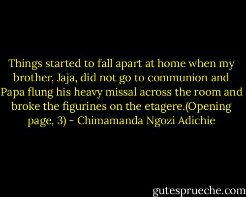 Things started to fall apart at home when my brother, Jaja, did not go to communion and Papa flung his heavy missal across the room and broke the figurines on the etagere.(Opening page, 3) - Chimamanda Ngozi Adichie