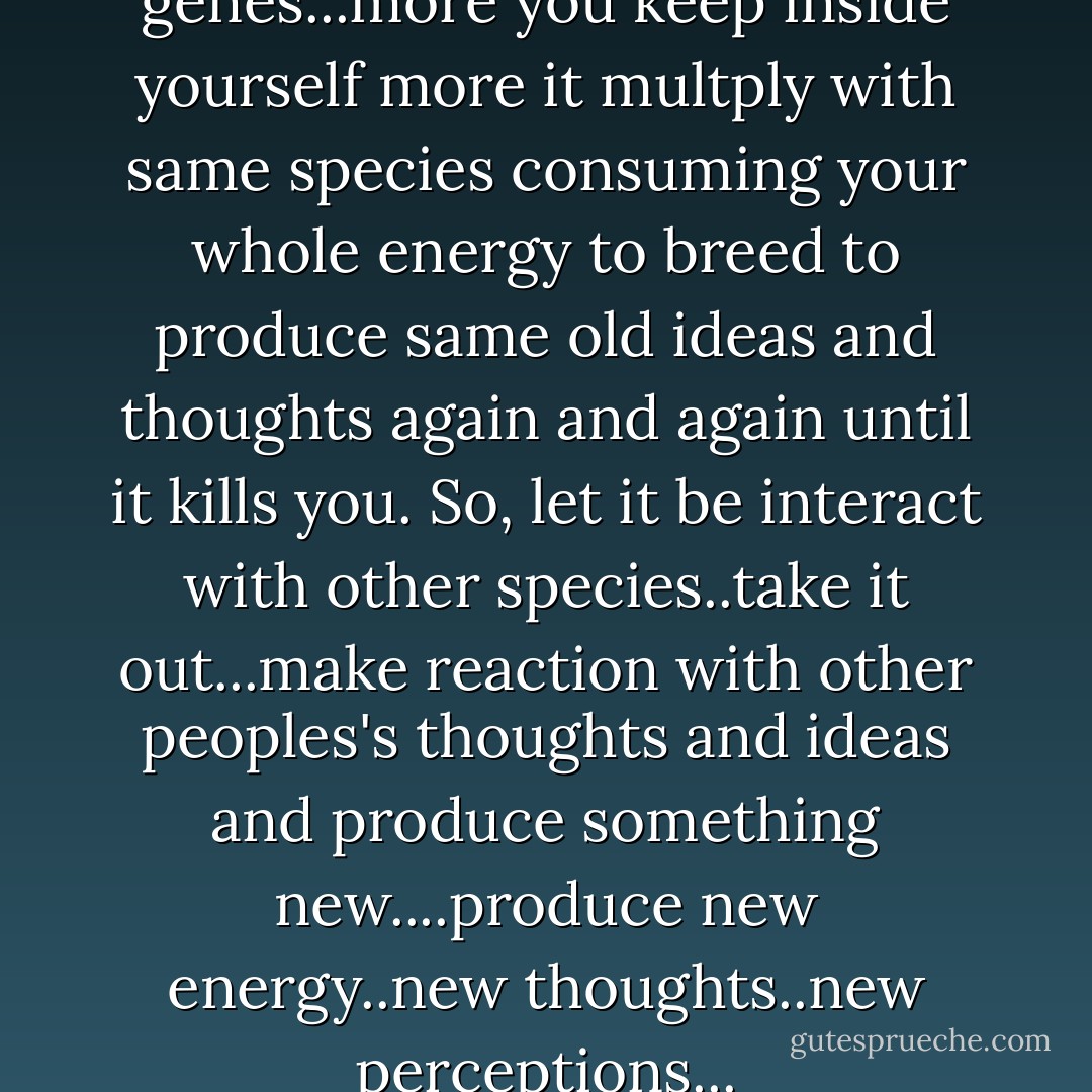 Ideas and thoughts are like genes...more you keep inside yourself more it multply with same species consuming your whole energy to breed to produce same old ideas and thoughts again and again until it kills you. So, let it be interact with other species..take it out...make reaction with other peoples's thoughts and ideas and produce something new....produce new energy..new thoughts..new perceptions... - Jagdish Poudel