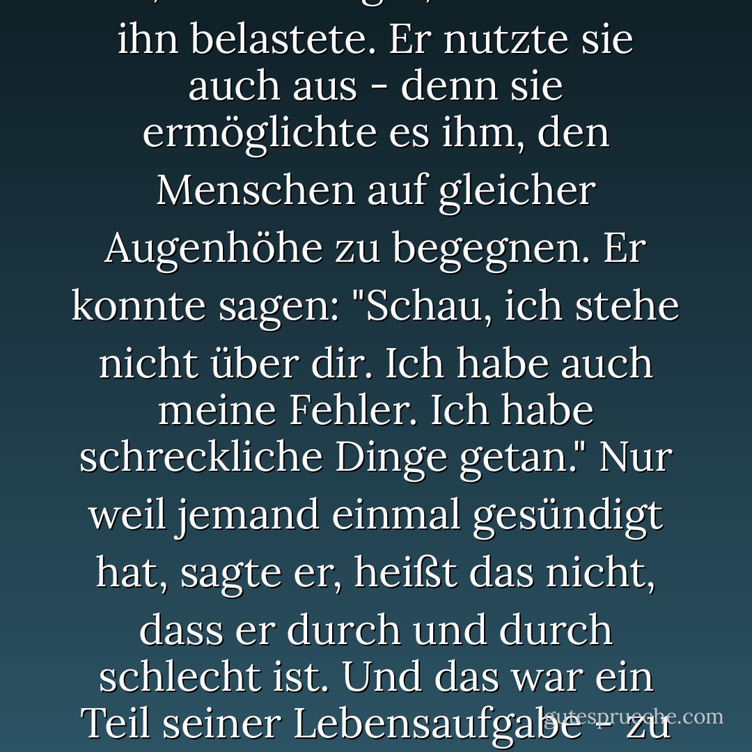 Und er hatte noch andere Vorzüge; einer davon - das wird Sie überraschen - war die Sünde... Was auch immer es war, Patrick sagte, wie sehr sie ihn belastete. Er nutzte sie auch aus - denn sie ermöglichte es ihm, den Menschen auf gleicher Augenhöhe zu begegnen. Er konnte sagen: "Schau, ich stehe nicht über dir. Ich habe auch meine Fehler. Ich habe schreckliche Dinge getan." Nur weil jemand einmal gesündigt hat, sagte er, heißt das nicht, dass er durch und durch schlecht ist. Und das war ein Teil seiner Lebensaufgabe - zu zeigen, dass Menschen sündigen und trotzdem ein gutes Leben führen können. - Frank Delaney<