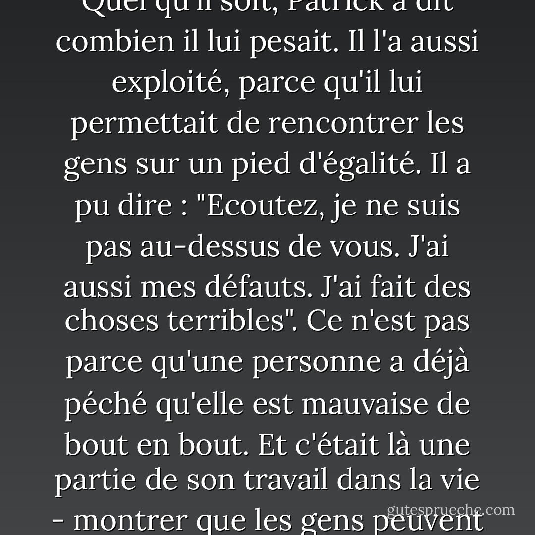 Et il avait d'autres atouts ; l'un d'entre eux - cela va vous surprendre - c'était le péché... Quel qu'il soit, Patrick a dit combien il lui pesait. Il l'a aussi exploité, parce qu'il lui permettait de rencontrer les gens sur un pied d'égalité. Il a pu dire : "Ecoutez, je ne suis pas au-dessus de vous. J'ai aussi mes défauts. J'ai fait des choses terribles". Ce n'est pas parce qu'une personne a déjà péché qu'elle est mauvaise de bout en bout. Et c'était là une partie de son travail dans la vie - montrer que les gens peuvent pécher et continuer à vivre une bonne vie. - Frank Delaney