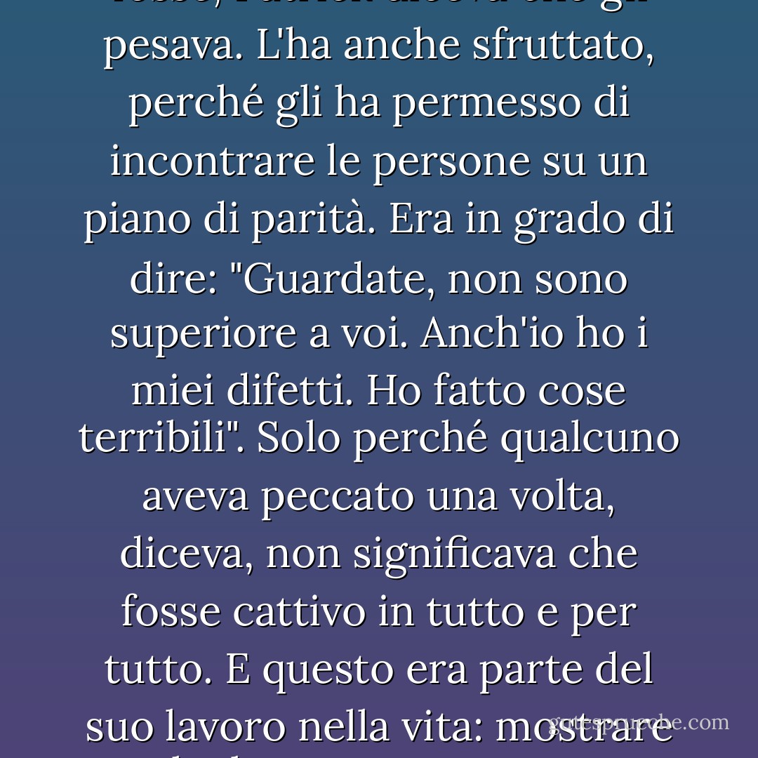 E aveva anche altre qualità; una di queste, che vi sorprenderà, era il peccato... Qualunque fosse, Patrick diceva che gli pesava. L'ha anche sfruttato, perché gli ha permesso di incontrare le persone su un piano di parità. Era in grado di dire: "Guardate, non sono superiore a voi. Anch'io ho i miei difetti. Ho fatto cose terribili". Solo perché qualcuno aveva peccato una volta, diceva, non significava che fosse cattivo in tutto e per tutto. E questo era parte del suo lavoro nella vita: mostrare che le persone possono peccare e continuare a vivere bene. - Frank Delaney