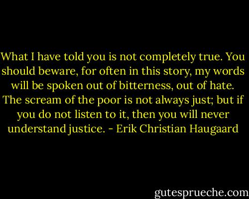 What I have told you is not completely true. You should beware, for often in this story, my words will be spoken out of bitterness, out of hate. The scream of the poor is not always just; but if you do not listen to it, then you will never understand justice. - Erik Christian Haugaard
