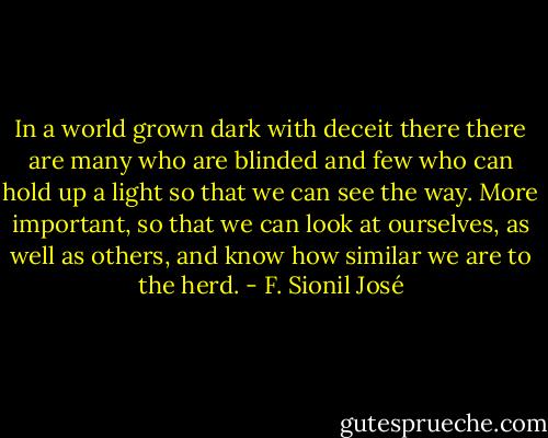 In a world grown dark with deceit there there are many who are blinded and few who can hold up a light so that we can see the way. More important, so that we can look at ourselves, as well as others, and know how similar we are to the herd. - F. Sionil José