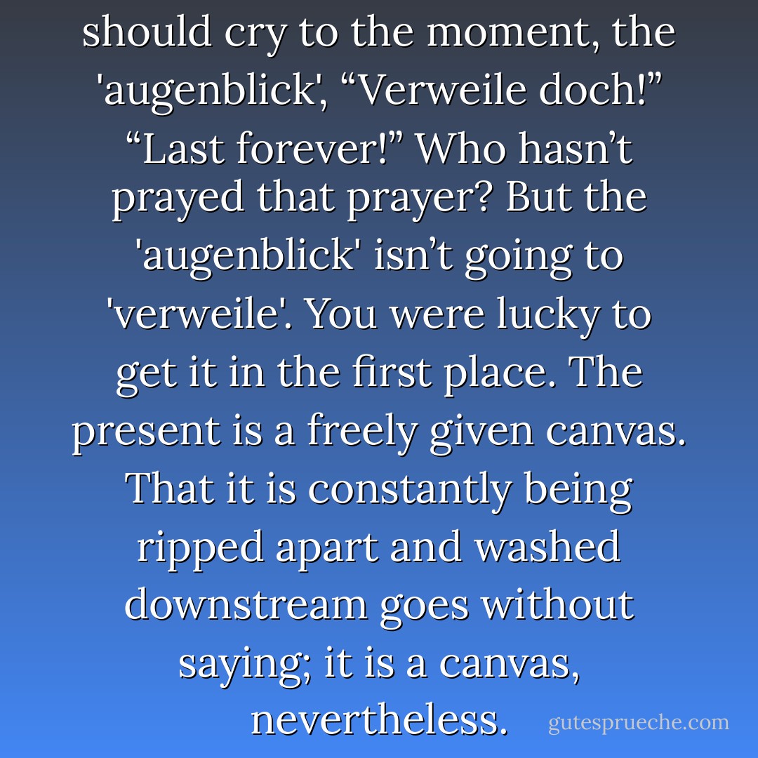Goethe’s Faust risks all if he should cry to the moment, the 'augenblick', “Verweile doch!” “Last forever!” Who hasn’t prayed that prayer? But the 'augenblick' isn’t going to 'verweile'. You were lucky to get it in the first place. The present is a freely given canvas. That it is constantly being ripped apart and washed downstream goes without saying; it is a canvas, nevertheless. - Annie Dillard