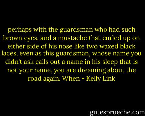 perhaps with the guardsman who had such brown eyes, and a mustache that curled up on either side of his nose like two waxed black laces, even as this guardsman, whose name you didn't ask calls out a name in his sleep that is not your name, you are dreaming about the road again. When - Kelly Link