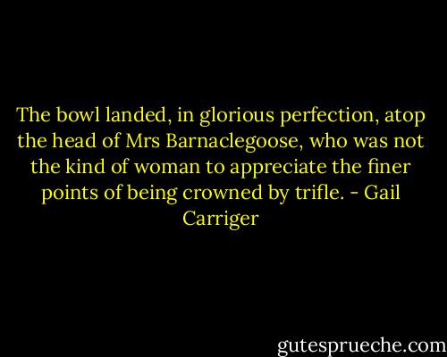 The bowl landed, in glorious perfection, atop the head of Mrs Barnaclegoose, who was not the kind of woman to appreciate the finer points of being crowned by trifle. - Gail Carriger