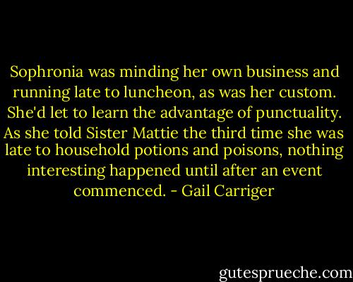Sophronia was minding her own business and running late to luncheon, as was her custom. She'd let to learn the advantage of punctuality. As she told Sister Mattie the third time she was late to household potions and poisons, nothing interesting happened until after an event commenced. - Gail Carriger