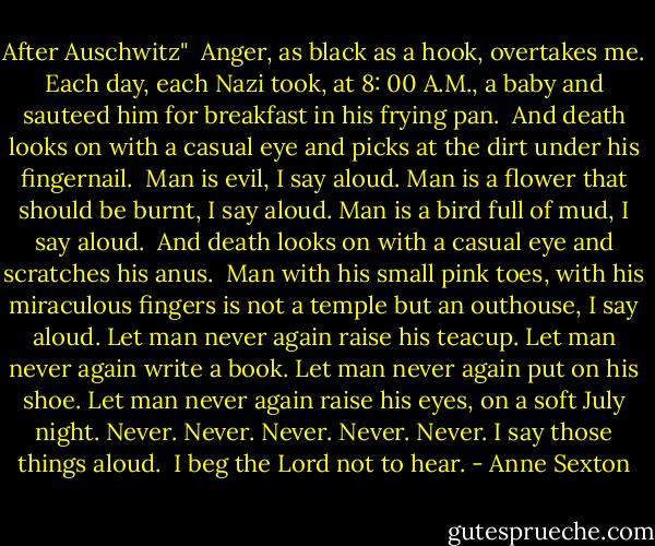 After Auschwitz"<br /><br />Anger,<br />as black as a hook,<br />overtakes me.<br />Each day,<br />each Nazi<br />took, at 8: 00 A.M., a baby<br />and sauteed him for breakfast<br />in his frying pan.<br /><br />And death looks on with a casual eye<br />and picks at the dirt under his fingernail.<br /><br />Man is evil,<br />I say aloud.<br />Man is a flower<br />that should be burnt,<br />I say aloud.<br />Man<br />is a bird full of mud,<br />I say aloud.<br /><br />And death looks on with a casual eye<br />and scratches his anus.<br /><br />Man with his small pink toes,<br />with his miraculous fingers<br />is not a temple<br />but an outhouse,<br />I say aloud.<br />Let man never again raise his teacup.<br />Let man never again write a book.<br />Let man never again put on his shoe.<br />Let man never again raise his eyes,<br />on a soft July night.<br />Never. Never. Never. Never. Never.<br />I say those things aloud.<br /><br />I beg the Lord not to hear. - Anne Sexton
