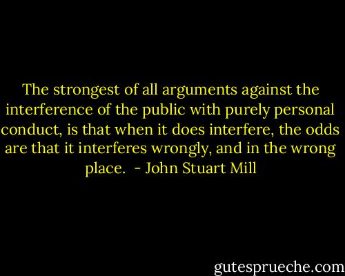 The strongest of all arguments against the interference of the public with purely personal conduct, is that when it does interfere, the odds are that it interferes wrongly, and in the wrong place.  - John Stuart Mill