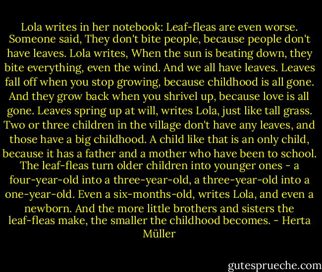 Lola writes in her notebook: Leaf-fleas are even worse. Someone said, They don't bite people, because people don't have leaves. Lola writes, When the sun is beating down, they bite everything, even the wind. And we all have leaves. Leaves fall off when you stop growing, because childhood is all gone. And they grow back when you shrivel up, because love is all gone. Leaves spring up at will, writes Lola, just like tall grass. Two or three children in the village don't have any leaves, and those have a big childhood. A child like that is an only child, because it has a father and a mother who have been to school. The leaf-fleas turn older children into younger ones - a four-year-old into a three-year-old, a three-year-old into a one-year-old. Even a six-months-old, writes Lola, and even a newborn. And the more little brothers and sisters the leaf-fleas make, the smaller the childhood becomes. - Herta Müller