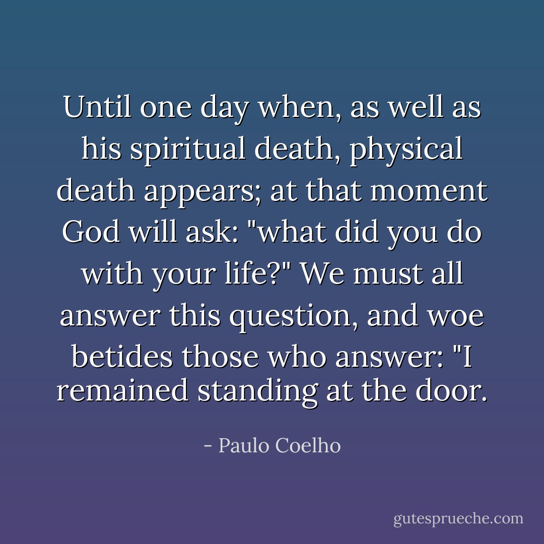 Until one day when, as well as his spiritual death, physical death appears; at that moment God will ask: "what did you do with your life?" We must all answer this question, and woe betides those who answer: "I remained standing at the door. - Paulo Coelho
