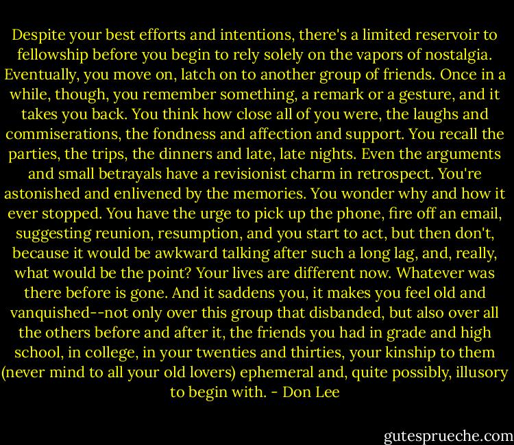 Despite your best efforts and intentions, there's a limited reservoir to fellowship before you begin to rely solely on the vapors of nostalgia. Eventually, you move on, latch on to another group of friends. Once in a while, though, you remember something, a remark or a gesture, and it takes you back. You think how close all of you were, the laughs and commiserations, the fondness and affection and support. You recall the parties, the trips, the dinners and late, late nights. Even the arguments and small betrayals have a revisionist charm in retrospect. You're astonished and enlivened by the memories. You wonder why and how it ever stopped. You have the urge to pick up the phone, fire off an email, suggesting reunion, resumption, and you start to act, but then don't, because it would be awkward talking after such a long lag, and, really, what would be the point? Your lives are different now. Whatever was there before is gone. And it saddens you, it makes you feel old and vanquished--not only over this group that disbanded, but also over all the others before and after it, the friends you had in grade and high school, in college, in your twenties and thirties, your kinship to them (never mind to all your old lovers) ephemeral and, quite possibly, illusory to begin with. - Don Lee