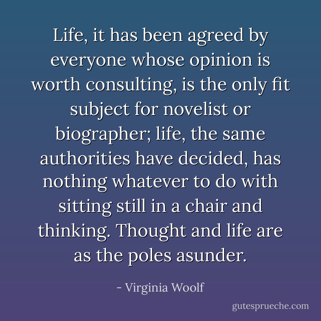 Life, it has been agreed by everyone whose opinion is worth consulting, is the only fit subject for novelist or biographer; life, the same authorities have decided, has nothing whatever to do with sitting still in a chair and thinking. Thought and life are as the poles asunder. - Virginia Woolf
