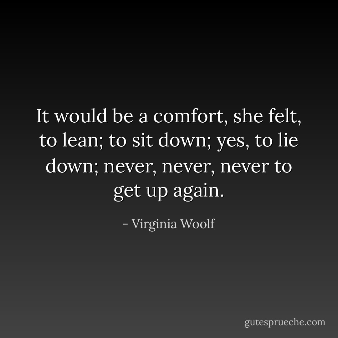 It would be a comfort, she felt, to lean; to sit down; yes, to lie down; never, never, never to get up again. - Virginia Woolf
