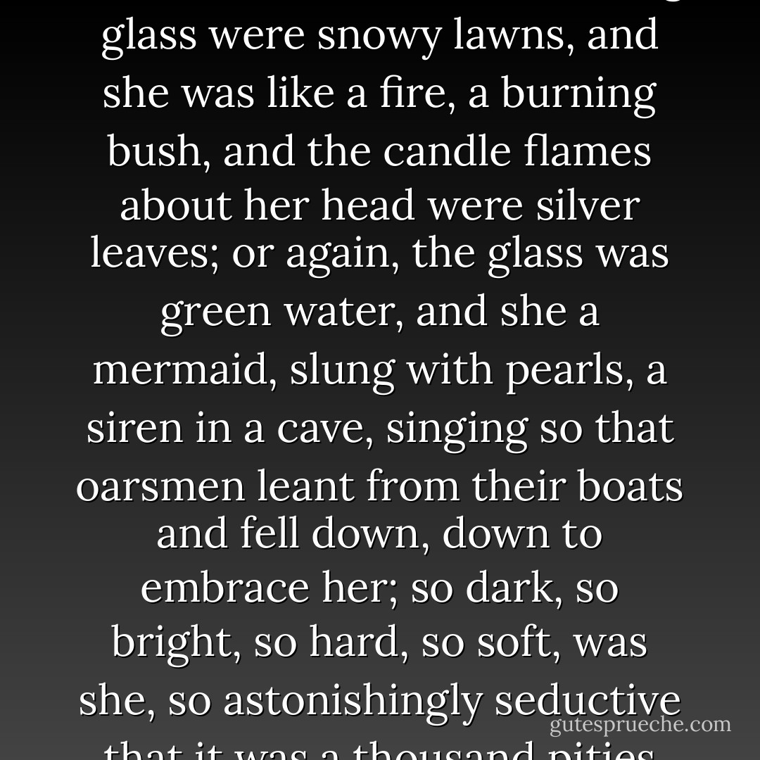 Now," she said when all was ready and lit the silver sconces on either side of the mirror. What woman would not have kindled to see what Orlando saw then burning in the snow--for all about the looking glass were snowy lawns, and she was like a fire, a burning bush, and the candle flames about her head were silver leaves; or again, the glass was green water, and she a mermaid, slung with pearls, a siren in a cave, singing so that oarsmen leant from their boats and fell down, down to embrace her; so dark, so bright, so hard, so soft, was she, so astonishingly seductive that it was a thousand pities that there was no one there to pt it in plain English, and say outright "Damn it Madam, you are loveliness incarnate," which was the truth. - Virginia Woolf