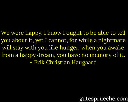 We were happy. I know I ought to be able to tell you about it, yet I cannot, for while a nightmare will stay with you like hunger, when you awake from a happy dream, you have no memory of it. - Erik Christian Haugaard
