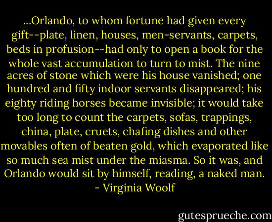 ...Orlando, to whom fortune had given every gift--plate, linen, houses, men-servants, carpets, beds in profusion--had only to open a book for the whole vast accumulation to turn to mist. The nine acres of stone which were his house vanished; one hundred and fifty indoor servants disappeared; his eighty riding horses became invisible; it would take too long to count the carpets, sofas, trappings, china, plate, cruets, chafing dishes and other movables often of beaten gold, which evaporated like so much sea mist under the miasma. So it was, and Orlando would sit by himself, reading, a naked man. - Virginia Woolf