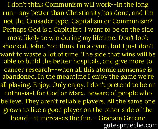 I don't think Communism will work--in the long run--any better than Christianity has done, and I'm not the Crusader type. Capitalism or Communism? Perhaps God is a Capitalist. I want to be on the side most likely to win during my lifetime. Don't look shocked, John. You think I'm a cynic, but I just don't want to waste a lot of time. The side that wins will be able to build the better hospitals, and give more to cancer research--when all this atomic nonsense is abandoned. In the meantime I enjoy the game we're all playing. Enjoy. Only enjoy. I don't pretend to be an enthusiast for God or Marx. Beware of people who believe. They aren't reliable players. All the same one grows to like a good player on the other side of the board--it increases the fun. - Graham Greene