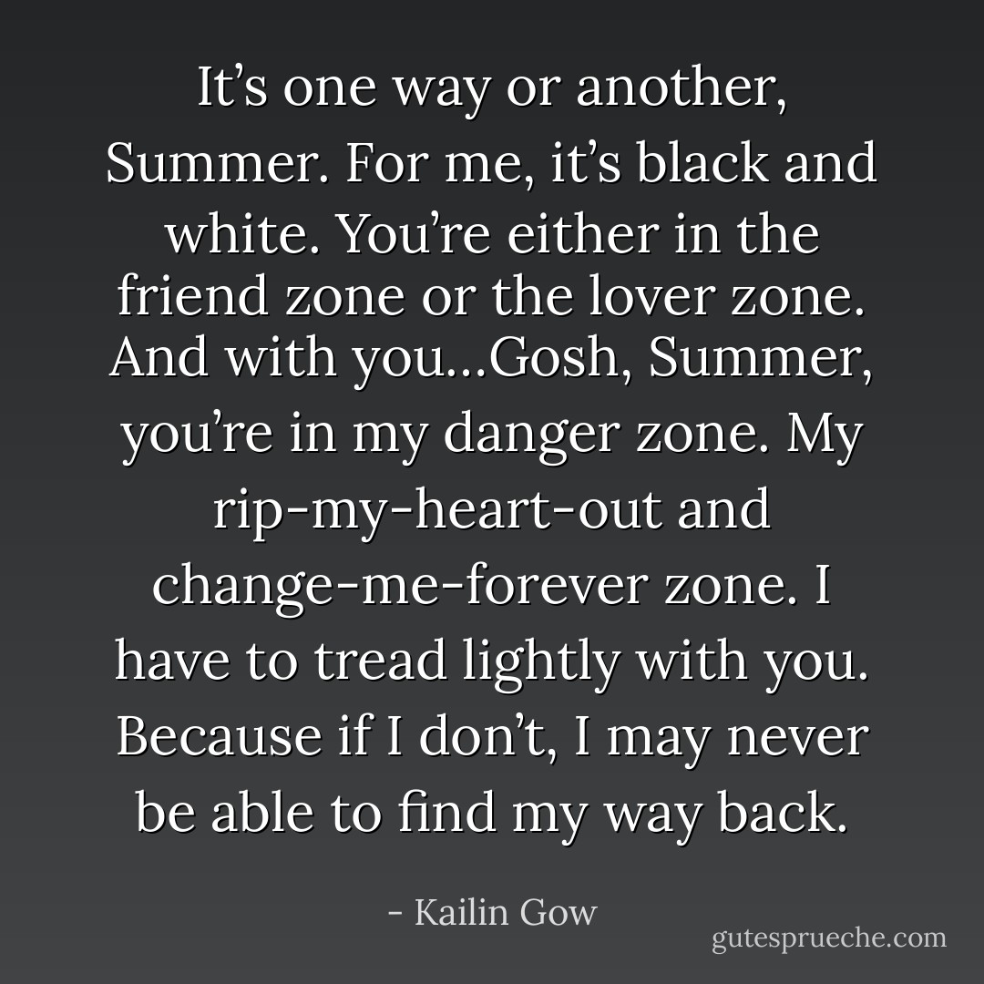 It’s one way or another, Summer. For me, it’s black and white. You’re either in the friend zone or the lover zone. And with you…Gosh, Summer, you’re in my danger zone. My rip-my-heart-out and change-me-forever zone. I have to tread lightly with you. Because if I don’t, I may never be able to find my way back. - Kailin Gow