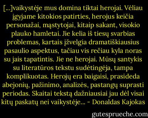[...]vaikystėje mus domina tiktai herojai. Vėliau įgyjame kitokios patirties, herojus keičia personažai, mąstytojai, kitaip sakant, visokio plauko hamletai. Jie kelia iš tiesų svarbias problemas, kartais įžvelgia dramatiškiausius pasaulio aspektus, tačiau vis rečiau kyla noras su jais tapatintis. Jie ne herojai. Mūsų santykis su literatūros tekstu sudėtingėja, tampa komplikuotas. Herojų era baigaisi, prasideda abejonių, pažinimo, analizės, pastangų suprasti periodas. Skaitai tekstą dažniausiai jau dėl visai kitų paskatų nei vaikystėje... - Donaldas Kajokas