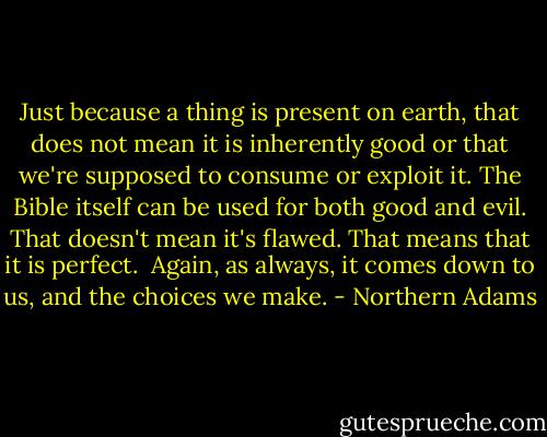 Just because a thing is present on earth, that does not mean it is inherently good or that we're supposed to consume or exploit it. The Bible itself can be used for both good and evil. That doesn't mean it's flawed. That means that it is perfect.<br /><br />Again, as always, it comes down to us, and the choices we make. - Northern Adams