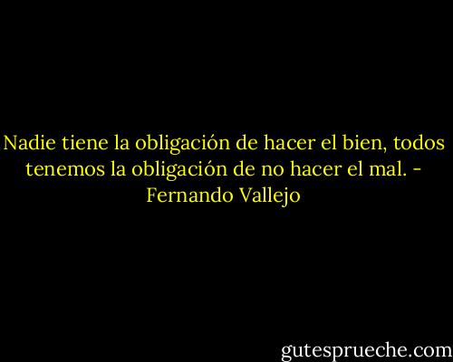 Nadie tiene la obligación de hacer el bien, todos tenemos la obligación de no hacer el mal. - Fernando Vallejo