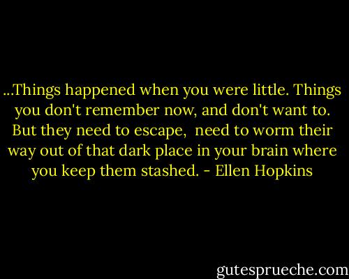...Things happened<br />when you were little. Things you<br />don't remember now, and don't want<br />to. But they need to escape,<br /><br />need to worm their way out<br />of that dark place in your brain<br />where you keep them stashed. - Ellen Hopkins