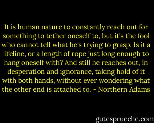 It is human nature to constantly reach out for something to tether oneself to, but it's the fool who cannot tell what he's trying to grasp. Is it a lifeline, or a length of rope just long enough to hang oneself with? And still he reaches out, in desperation and ignorance, taking hold of it with both hands, without ever wondering what the other end is attached to. - Northern Adams