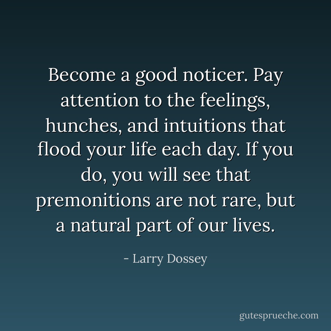 Become a good noticer. Pay attention to the feelings, hunches, and intuitions that flood your life each day. If you do, you will see that premonitions are not rare, but a natural part of our lives. - Larry Dossey