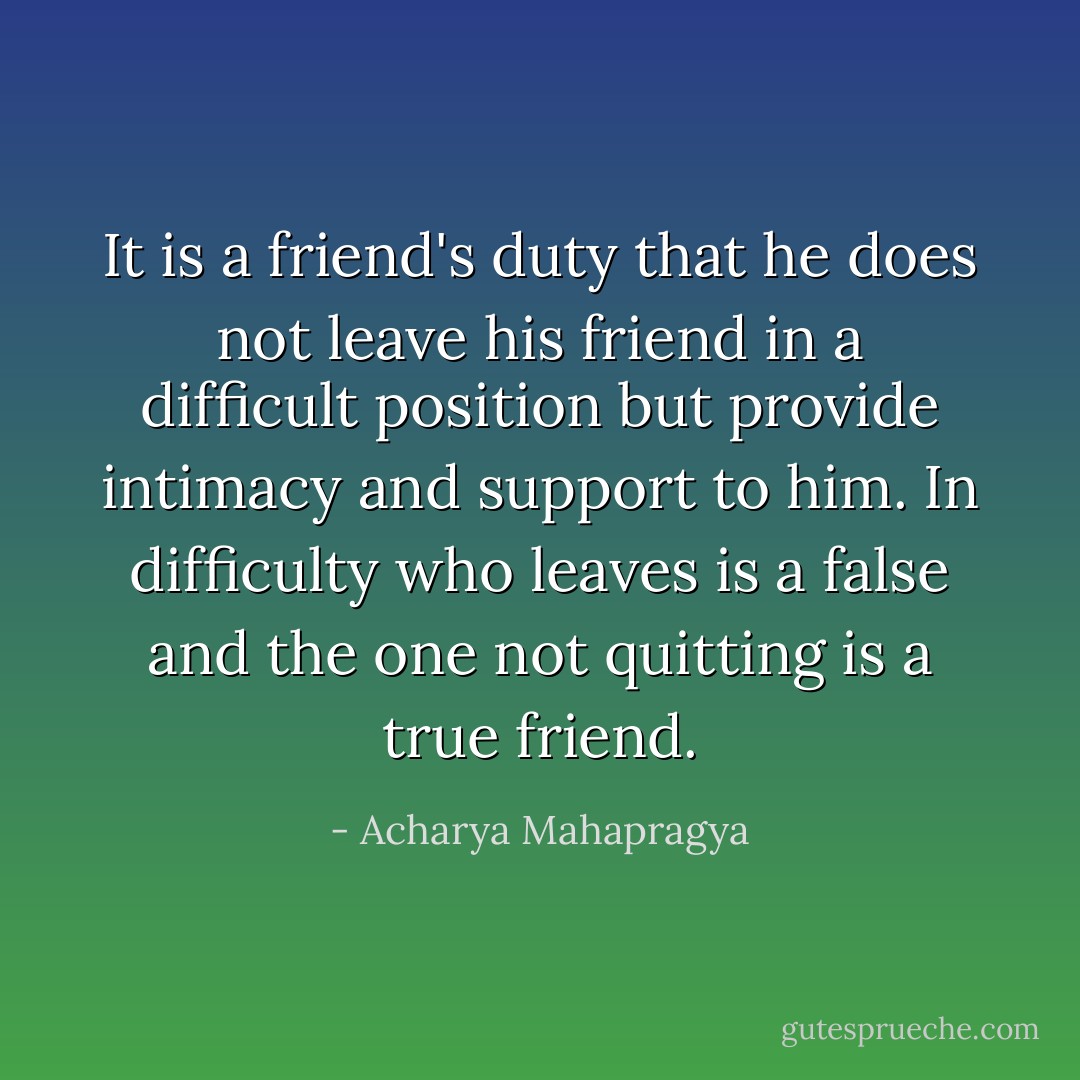 It is a friend's duty that he does not leave his friend in a difficult position but provide intimacy and support to him. In difficulty who leaves is a false and the one not quitting is a true friend. - Acharya Mahapragya