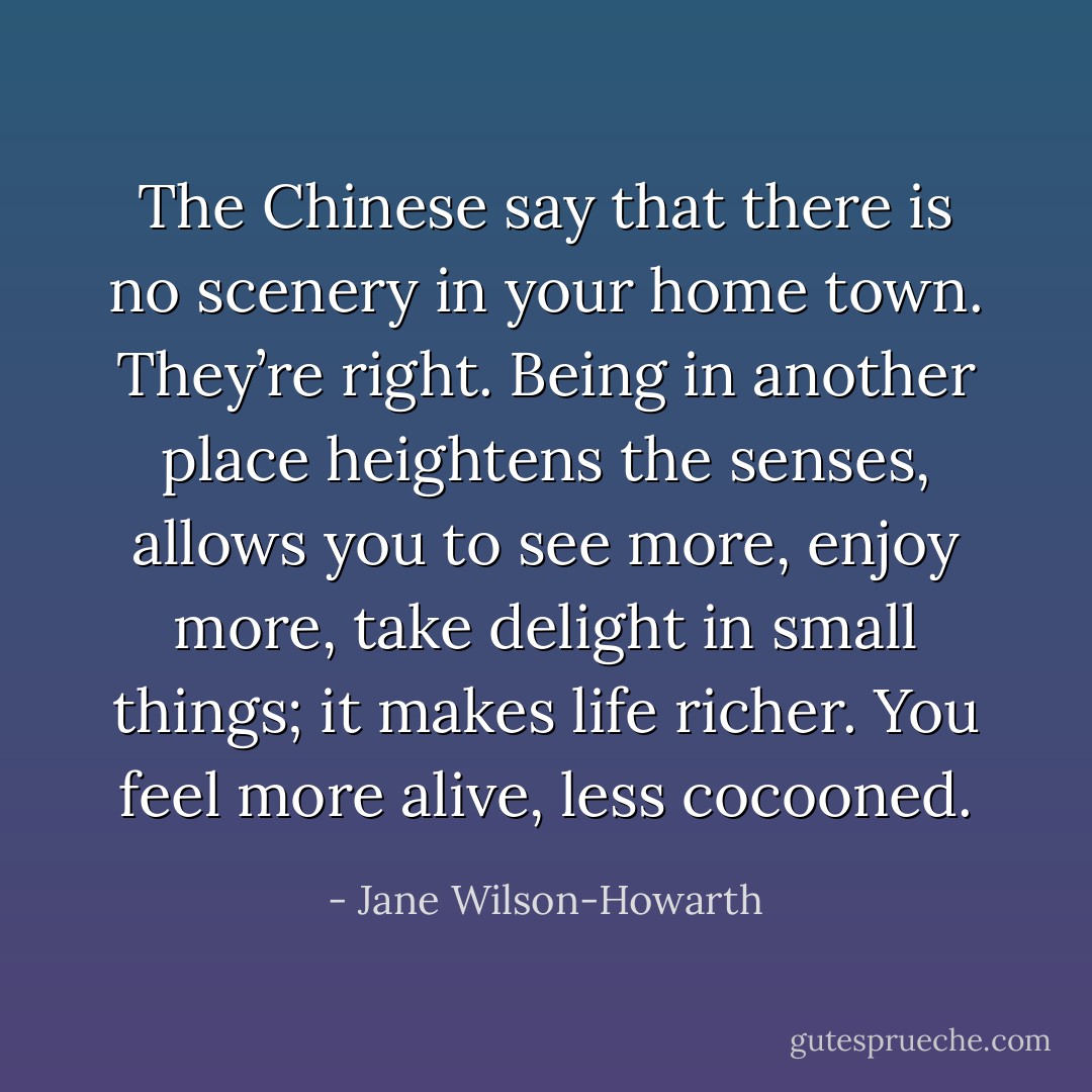 The Chinese say that there is no scenery in your home town. They’re right. Being in another place heightens the senses, allows you to see more, enjoy more, take delight in small things; it makes life richer. You feel more alive, less cocooned. - Jane Wilson-Howarth