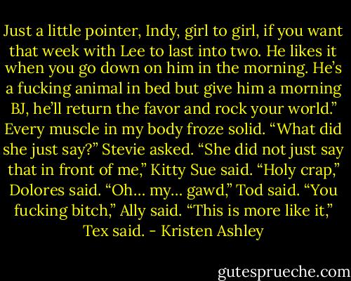 Just a little pointer, Indy, girl to girl, if you want that week with Lee to last into two. He likes it<br />when you go down on him in the morning. He’s a fucking animal in bed but give him a morning BJ,<br />he’ll return the favor and rock your world.”<br />Every muscle in my body froze solid.<br />“What did she just say?” Stevie asked.<br />“She did not just say that in front of me,” Kitty Sue said.<br />“Holy crap,” Dolores said.<br />“Oh… my… gawd,” Tod said.<br />“You fucking bitch,” Ally said.<br />“This is more like it,” Tex said. - Kristen Ashley
